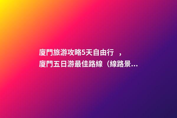 廈門旅游攻略5天自由行，廈門五日游最佳路線（線路+景點(diǎn)+交通+門票介紹）